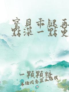 宝贝乖腿再开一点深一点更好