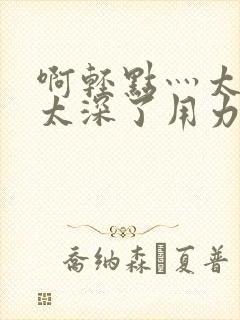 啊轻点灬太粗嗯太深了用力电影