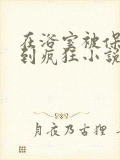 在浴室被保安C到疯狂小说