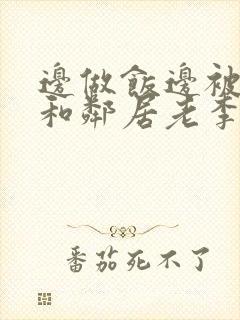 边做饭边被躁我和邻居老李小芳