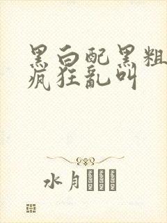 黑白配黑粗硬大疯狂乱叫