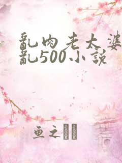 乱肉老太婆合集乱500小说
