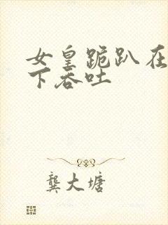 女皇跪趴在龙椅下吞吐