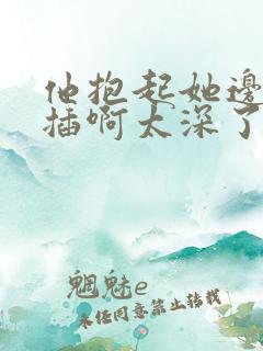 他抱起她边走边插啊太深了