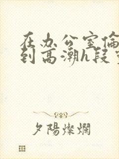 在办公室伦流澡到高潮h段灵兮