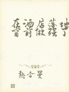 在酒店落地玻璃窗前做强了你