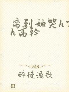 脔到她哭h宫交h高干