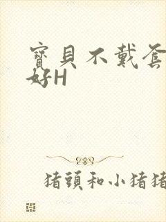 宝贝不戴套好不好H
