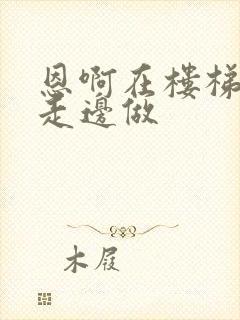 恩啊在楼梯上边走边做