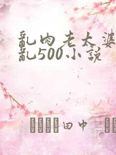 乱肉老太婆合集乱500小说