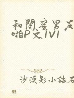 和闺蜜男友H啪啪P文1V1