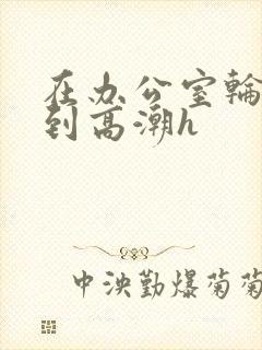 在办公室轮流澡到高潮h