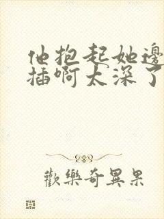 他抱起她边走边插啊太深了