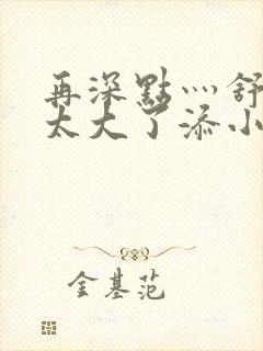 再深点灬舒服灬太大了添小书