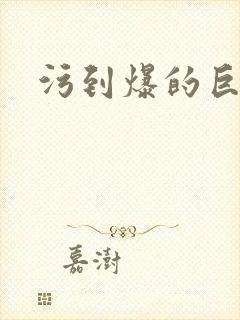 污到爆的巨细文