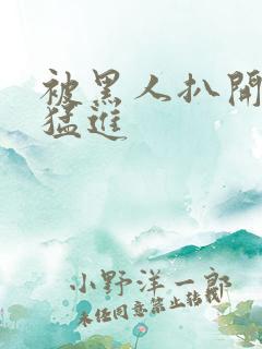 被黑人扒开双腿猛进