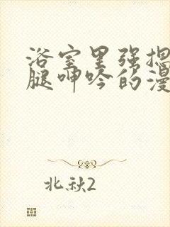 浴室里强摁做开腿呻吟的漫画