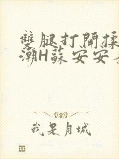 双腿打开揉弄高潮H苏安安秦慕深