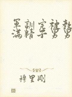 军训完被教官灌满精子男男