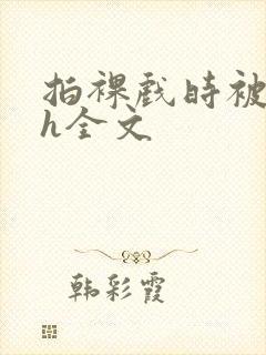 拍裸戏时被c了h全文