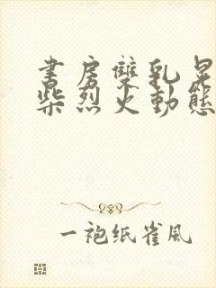 书房双乳晃动干柴烈火动态图