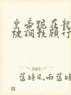 皇帝跪在龙椅前被调教顾行之