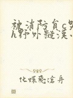 被消防员c哭高h野外糙汉小说