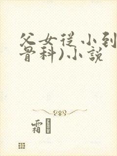 父女从小到大(骨科)小说