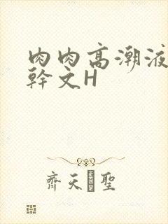 肉肉高潮液体高干文H