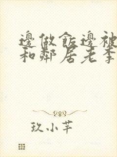 边做饭边被躁我和邻居老李小芳