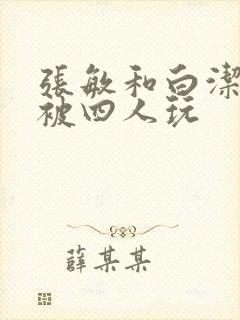 张敏和白洁一起被四人玩