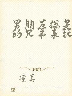 男朋友总是让他的兄弟来玩我