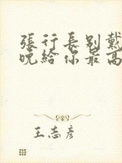 张行长别戴了今晚给你最高的待遇