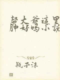 帮大爷这里消消肿好吗小说