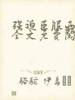 强迫臣服西无罪全文免费阅读