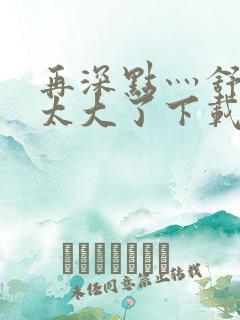 再深点灬舒服灬太大了下载