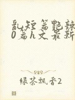 乱短篇艳辣500篇h文最新章节