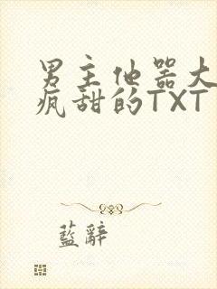 男主他器大活好疯甜的TXT