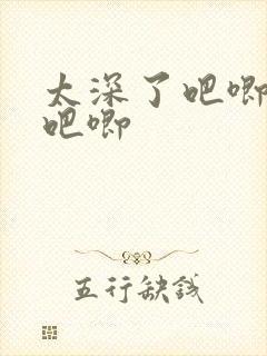 太深了吧唧吧唧吧唧