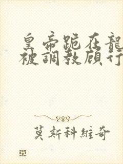 皇帝跪在龙椅前被调教顾行之