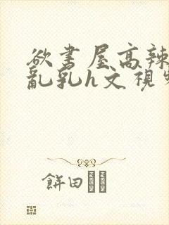 欲书屋高辣h文乱乳h文视频