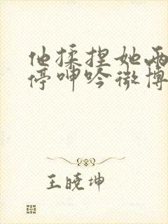 他揉捏她两乳不停呻吟微博