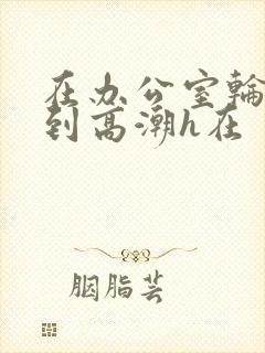 在办公室轮流澡到高潮h在