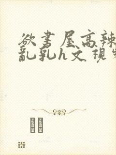 欲书屋高辣h文乱乳h文视频