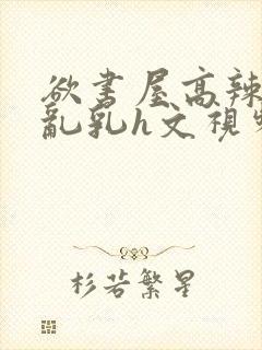 欲书屋高辣h文乱乳h文视频