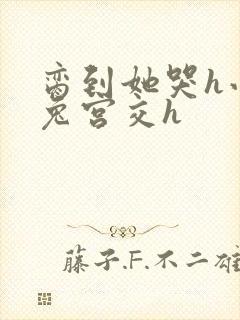 脔到她哭h小白兔宫交h