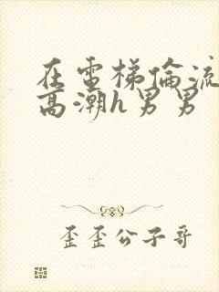 在电梯伦流澡到高潮h男男