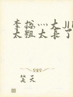 李总灬大JI巴太粗太长了