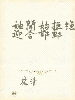 她开始拒绝慢迎迎合邯郸