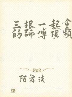 三根一起会坏掉的师傅视频